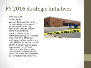 FY 2016 Strategic Initiatives
• February 2016
• Jordan Barab
• We also don’t want to waste
taxpayer dollars or employers’
valuable time inspecting
workplaces that are already
doing the right thing.
• For that reason, OSHA’s
enforcement program strives to
target the most dangerous
workplaces, where workers are
most likely to be hurt on the job.
• OSHA’s 4 penalty system takes
into account the size and
behavior of employers, with
higher fines for repeated and
willful violations, and substantial
discounts for small employers.
 