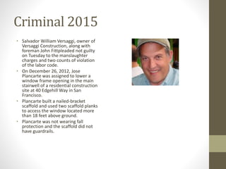 Criminal 2015
• Salvador William Versaggi, owner of
Versaggi Construction, along with
foreman John Fittpleaded not guilty
on Tuesday to the manslaughter
charges and two counts of violation
of the labor code.
• On December 26, 2012, Jose
Plancarte was assigned to lower a
window frame opening in the main
stairwell of a residential construction
site at 40 Edgehill Way in San
Francisco.
• Plancarte built a nailed-bracket
scaffold and used two scaffold planks
to access the window located more
than 18 feet above ground.
• Plancarte was not wearing fall
protection and the scaffold did not
have guardrails.
 