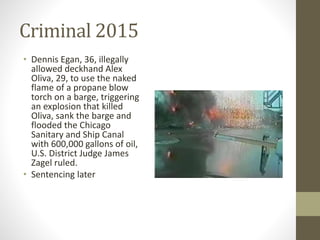 Criminal 2015
• Dennis Egan, 36, illegally
allowed deckhand Alex
Oliva, 29, to use the naked
flame of a propane blow
torch on a barge, triggering
an explosion that killed
Oliva, sank the barge and
flooded the Chicago
Sanitary and Ship Canal
with 600,000 gallons of oil,
U.S. District Judge James
Zagel ruled.
• Sentencing later
 
