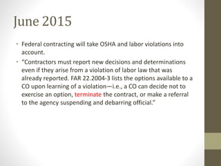 June 2015
• Federal contracting will take OSHA and labor violations into
account.
• “Contractors must report new decisions and determinations
even if they arise from a violation of labor law that was
already reported. FAR 22.2004-3 lists the options available to a
CO upon learning of a violation—i.e., a CO can decide not to
exercise an option, terminate the contract, or make a referral
to the agency suspending and debarring official.”
 
