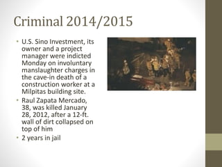 Criminal 2014/2015
• U.S. Sino Investment, its
owner and a project
manager were indicted
Monday on involuntary
manslaughter charges in
the cave-in death of a
construction worker at a
Milpitas building site.
• Raul Zapata Mercado,
38, was killed January
28, 2012, after a 12-ft.
wall of dirt collapsed on
top of him
• 2 years in jail
 