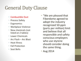 General Duty Clause
• Combustible Dust
• Process Safety
• Ergonomics
• Workplace Violence
• New chemicals (not
listed on Z tables)
• Lower Chemicals
• Arc Flash – Arc Blast
• Heat Illness
• Fall Protection
• Seat Belts
• “We are pleased that
Fiberdome agreed to
adopt the industry
recognized 50-ppm
(parts per million) limit
and believe that all
responsible and safety
conscious employers
who use styrene
should consider doing
the same thing.
• Aug 2014
 