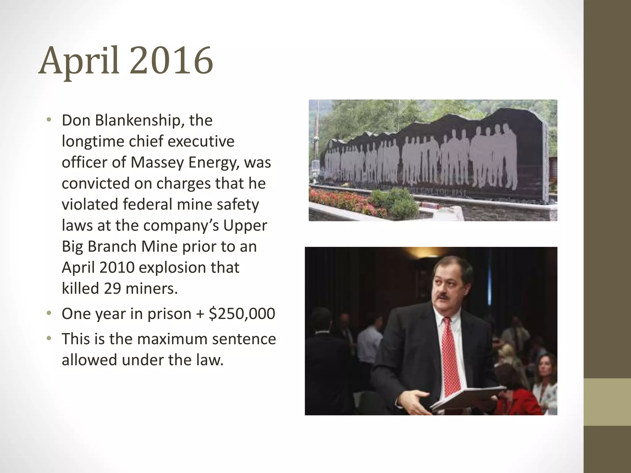April 2016
• Don Blankenship, the
longtime chief executive
officer of Massey Energy, was
convicted on charges that he
violated federal mine safety
laws at the company’s Upper
Big Branch Mine prior to an
April 2010 explosion that
killed 29 miners.
• One year in prison + $250,000
• This is the maximum sentence
allowed under the law.
 