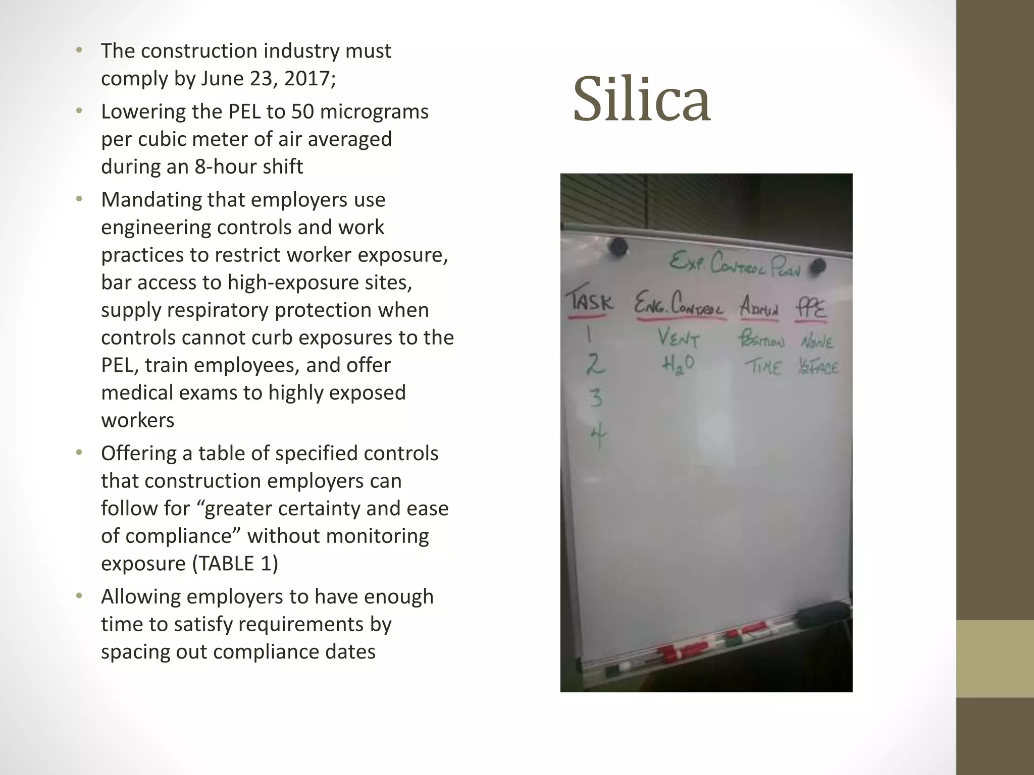 Silica
• The construction industry must
comply by June 23, 2017;
• Lowering the PEL to 50 micrograms
per cubic meter of air averaged
during an 8-hour shift
• Mandating that employers use
engineering controls and work
practices to restrict worker exposure,
bar access to high-exposure sites,
supply respiratory protection when
controls cannot curb exposures to the
PEL, train employees, and offer
medical exams to highly exposed
workers
• Offering a table of specified controls
that construction employers can
follow for “greater certainty and ease
of compliance” without monitoring
exposure (TABLE 1)
• Allowing employers to have enough
time to satisfy requirements by
spacing out compliance dates
 