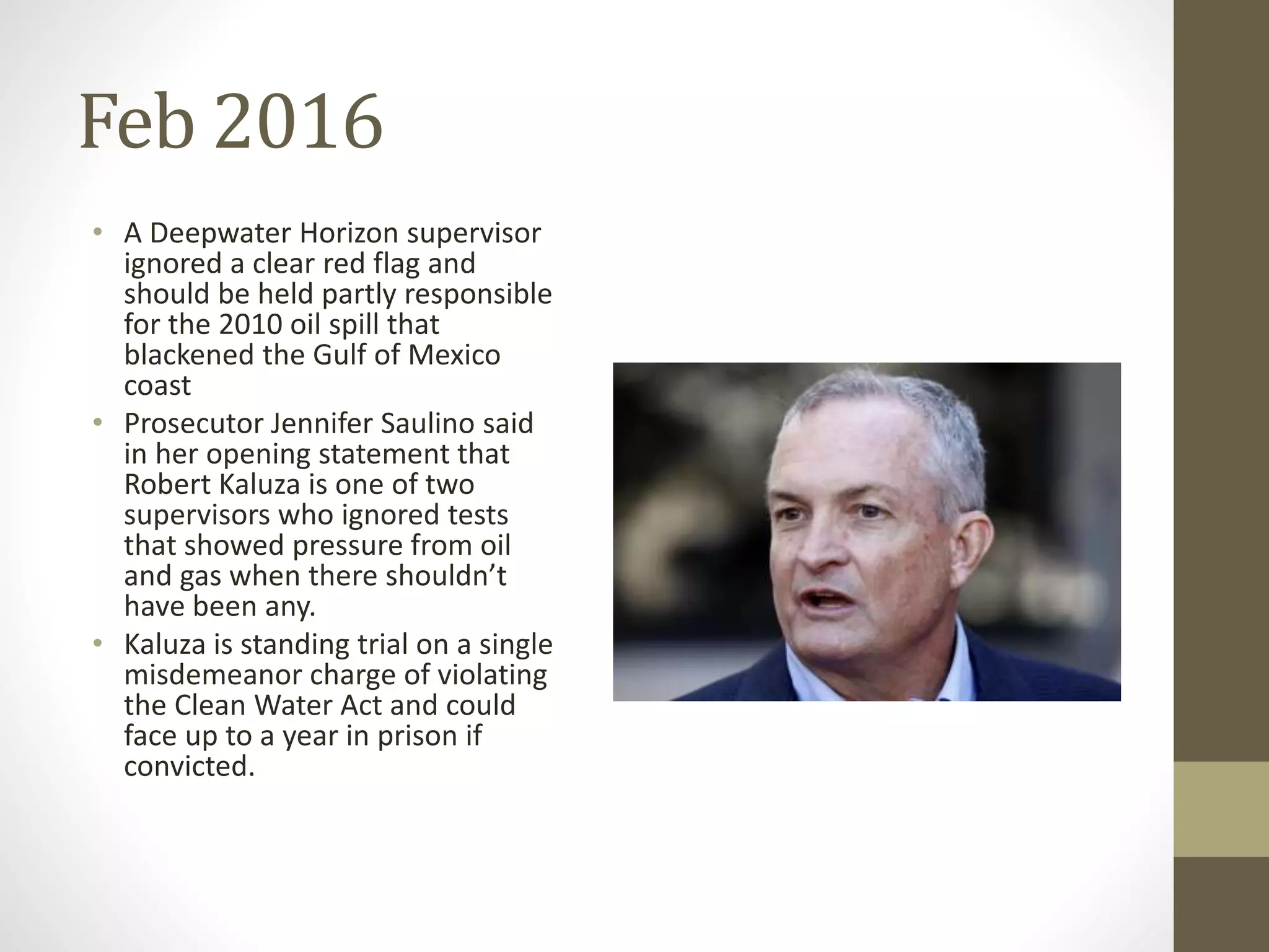 Feb 2016
• A Deepwater Horizon supervisor
ignored a clear red flag and
should be held partly responsible
for the 2010 oil spill that
blackened the Gulf of Mexico
coast
• Prosecutor Jennifer Saulino said
in her opening statement that
Robert Kaluza is one of two
supervisors who ignored tests
that showed pressure from oil
and gas when there shouldn’t
have been any.
• Kaluza is standing trial on a single
misdemeanor charge of violating
the Clean Water Act and could
face up to a year in prison if
convicted.
 