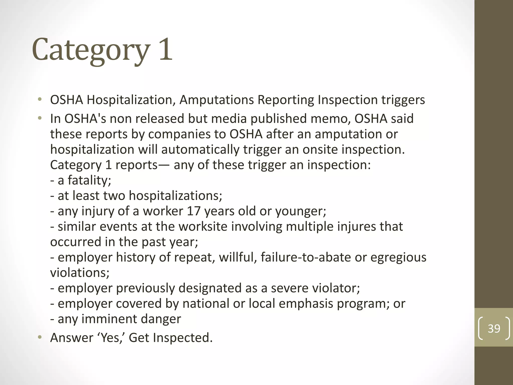 Category 1
• OSHA Hospitalization, Amputations Reporting Inspection triggers
• In OSHA's non released but media published memo, OSHA said
these reports by companies to OSHA after an amputation or
hospitalization will automatically trigger an onsite inspection.
Category 1 reports— any of these trigger an inspection:
- a fatality;
- at least two hospitalizations;
- any injury of a worker 17 years old or younger;
- similar events at the worksite involving multiple injures that
occurred in the past year;
- employer history of repeat, willful, failure-to-abate or egregious
violations;
- employer previously designated as a severe violator;
- employer covered by national or local emphasis program; or
- any imminent danger
• Answer ‘Yes,’ Get Inspected.
39
 