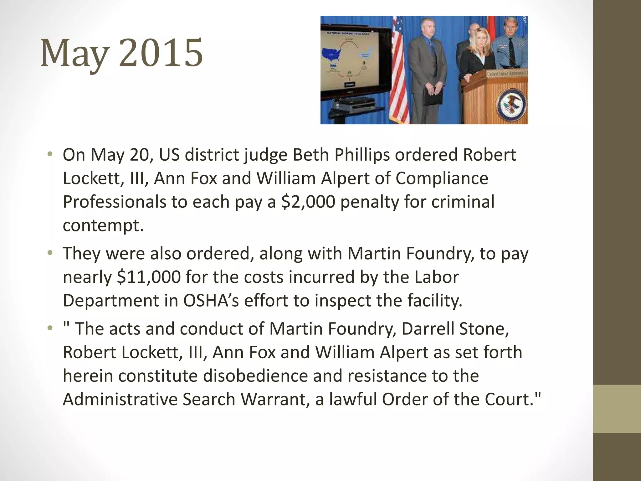 May 2015
• On May 20, US district judge Beth Phillips ordered Robert
Lockett, III, Ann Fox and William Alpert of Compliance
Professionals to each pay a $2,000 penalty for criminal
contempt.
• They were also ordered, along with Martin Foundry, to pay
nearly $11,000 for the costs incurred by the Labor
Department in OSHA’s effort to inspect the facility.
• " The acts and conduct of Martin Foundry, Darrell Stone,
Robert Lockett, III, Ann Fox and William Alpert as set forth
herein constitute disobedience and resistance to the
Administrative Search Warrant, a lawful Order of the Court."
 