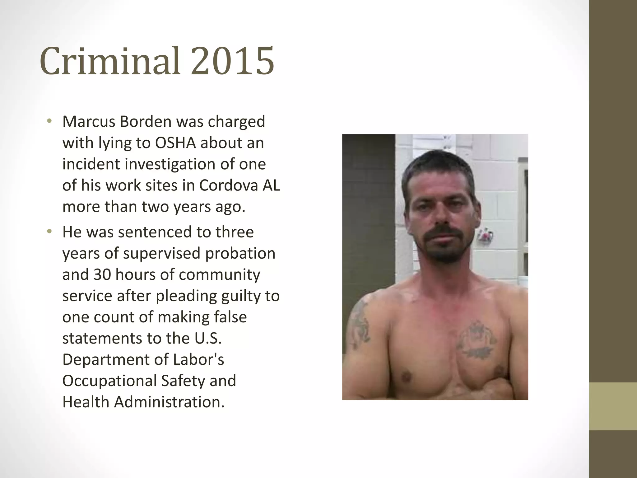 Criminal 2015
• Marcus Borden was charged
with lying to OSHA about an
incident investigation of one
of his work sites in Cordova AL
more than two years ago.
• He was sentenced to three
years of supervised probation
and 30 hours of community
service after pleading guilty to
one count of making false
statements to the U.S.
Department of Labor's
Occupational Safety and
Health Administration.
 