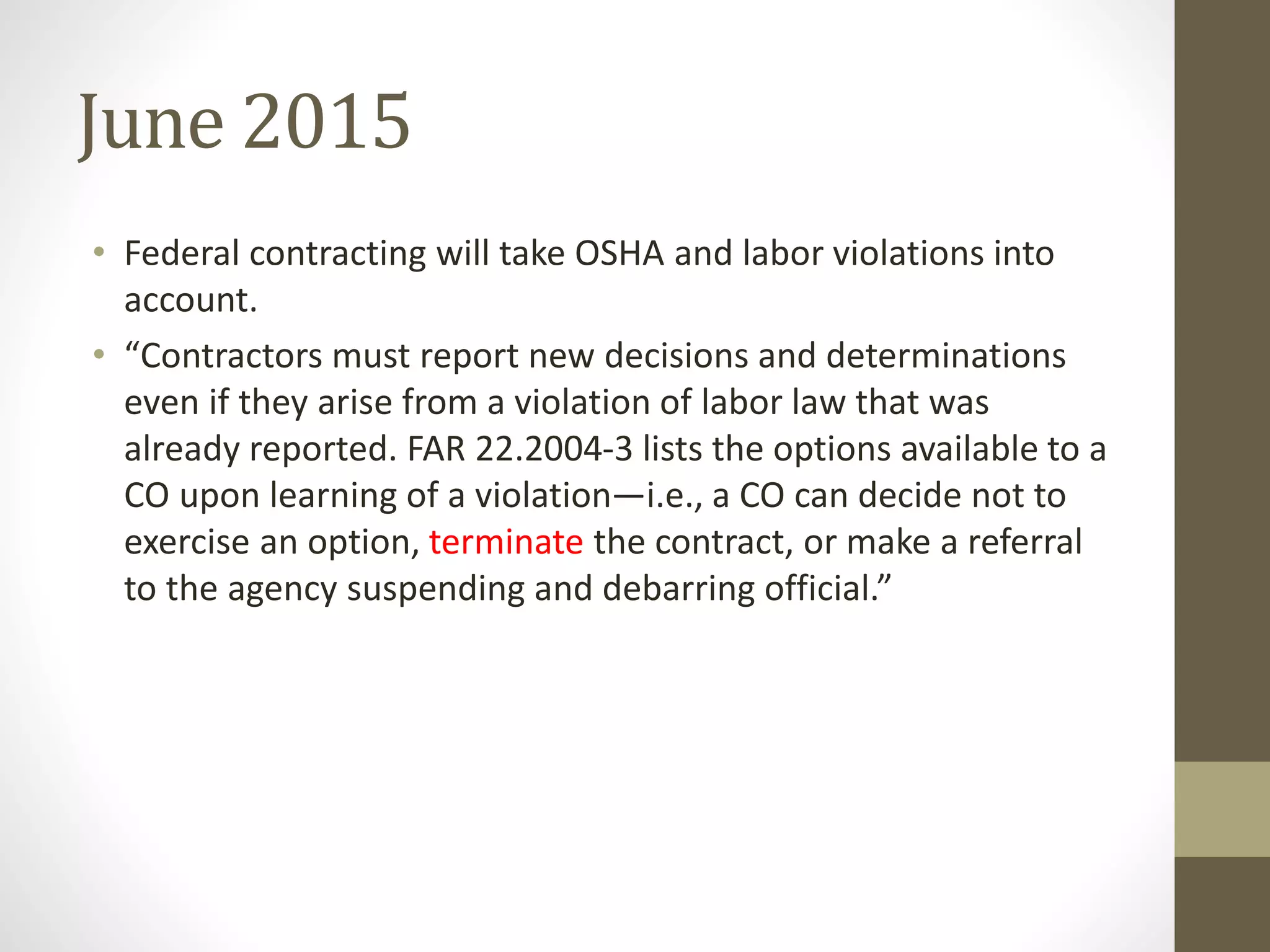 June 2015
• Federal contracting will take OSHA and labor violations into
account.
• “Contractors must report new decisions and determinations
even if they arise from a violation of labor law that was
already reported. FAR 22.2004-3 lists the options available to a
CO upon learning of a violation—i.e., a CO can decide not to
exercise an option, terminate the contract, or make a referral
to the agency suspending and debarring official.”
 