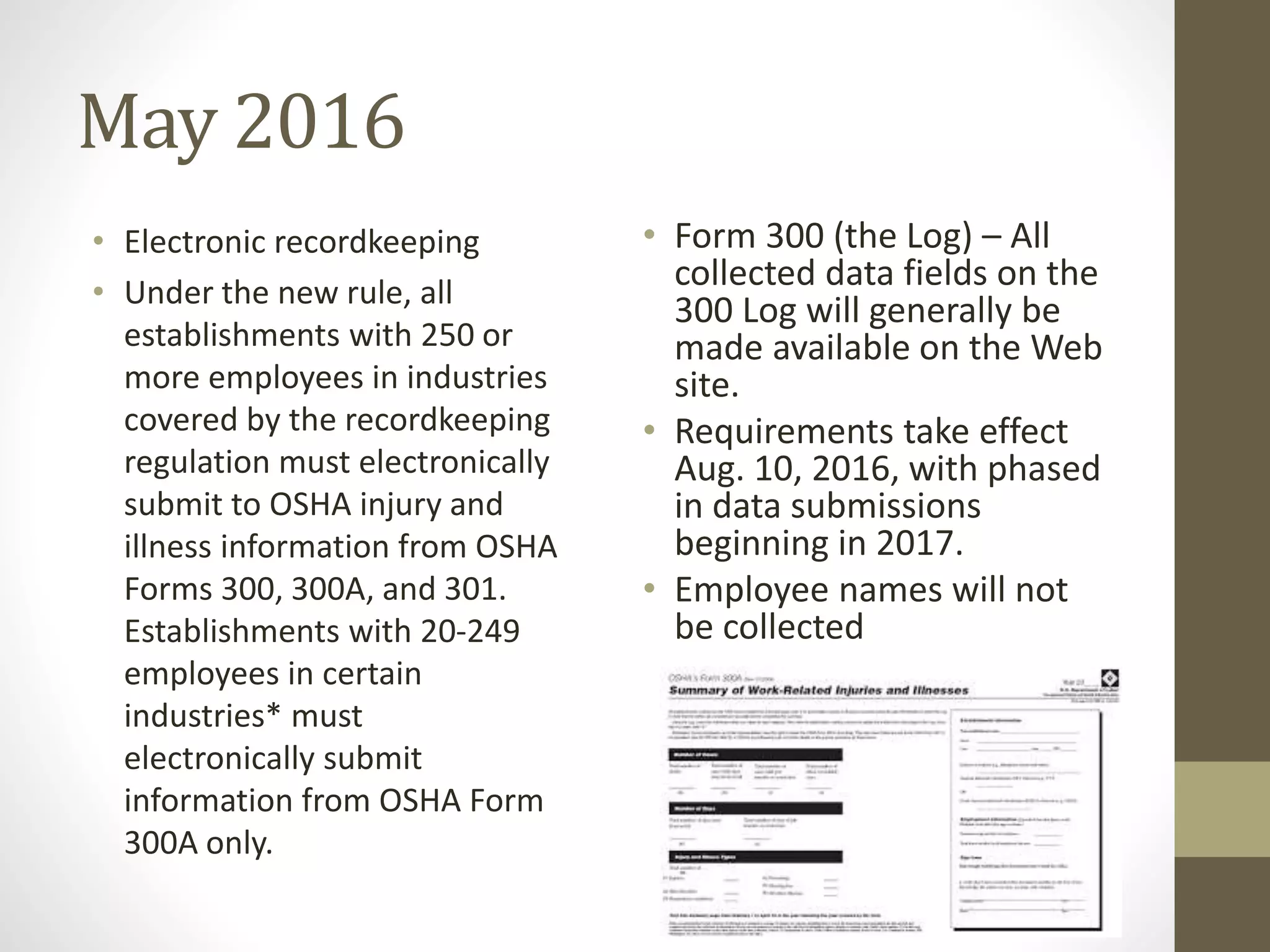 May 2016
• Electronic recordkeeping
• Under the new rule, all
establishments with 250 or
more employees in industries
covered by the recordkeeping
regulation must electronically
submit to OSHA injury and
illness information from OSHA
Forms 300, 300A, and 301.
Establishments with 20-249
employees in certain
industries* must
electronically submit
information from OSHA Form
300A only.
• Form 300 (the Log) – All
collected data fields on the
300 Log will generally be
made available on the Web
site.
• Requirements take effect
Aug. 10, 2016, with phased
in data submissions
beginning in 2017.
• Employee names will not
be collected
 