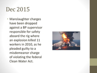 Dec 2015
• Manslaughter charges
have been dropped
against a BP supervisor
responsible for safety
aboard the rig where
an explosion killed 11
workers in 2010, as he
pleaded guilty to a
misdemeanor charge
of violating the federal
Clean Water Act.
 