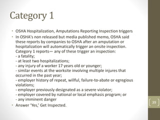 Category 1
• OSHA Hospitalization, Amputations Reporting Inspection triggers
• In OSHA's non released but media published memo, OSHA said
these reports by companies to OSHA after an amputation or
hospitalization will automatically trigger an onsite inspection.
Category 1 reports— any of these trigger an inspection:
- a fatality;
- at least two hospitalizations;
- any injury of a worker 17 years old or younger;
- similar events at the worksite involving multiple injures that
occurred in the past year;
- employer history of repeat, willful, failure-to-abate or egregious
violations;
- employer previously designated as a severe violator;
- employer covered by national or local emphasis program; or
- any imminent danger
• Answer ‘Yes,’ Get Inspected.
39
 