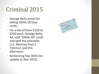 Criminal 2015
• George Bello arrest for
selling OSHA 10 hour
cards.
• For a fee of from $150 to
$250 each, George Bello,
44, sold “OSHA 30” cards
and split the proceeds,
U.S. Attorney Paul J.
Fishman said this
afternoon.
• Sentencing Sep 2015 (no
update as Nov 2015)
 