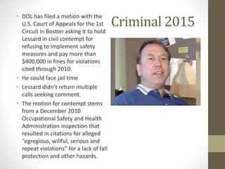 Criminal 2015
• DOL has filed a motion with the
U.S. Court of Appeals for the 1st
Circuit in Boston asking it to hold
Lessard in civil contempt for
refusing to implement safety
measures and pay more than
$400,000 in fines for violations
cited through 2010.
• He could face jail time
• Lessard didn’t return multiple
calls seeking comment.
• The motion for contempt stems
from a December 2010
Occupational Safety and Health
Administration inspection that
resulted in citations for alleged
“egregious, willful, serious and
repeat violations” for a lack of fall
protection and other hazards.
 