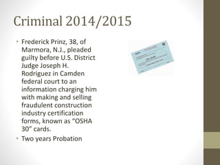 Criminal 2014/2015
• Frederick Prinz, 38, of
Marmora, N.J., pleaded
guilty before U.S. District
Judge Joseph H.
Rodriguez in Camden
federal court to an
information charging him
with making and selling
fraudulent construction
industry certification
forms, known as “OSHA
30” cards.
• Two years Probation
 