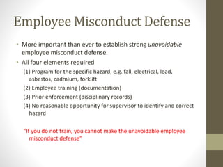 Employee Misconduct Defense
• More important than ever to establish strong unavoidable
employee misconduct defense.
• All four elements required
(1) Program for the specific hazard, e.g. fall, electrical, lead,
asbestos, cadmium, forklift
(2) Employee training (documentation)
(3) Prior enforcement (disciplinary records)
(4) No reasonable opportunity for supervisor to identify and correct
hazard
“If you do not train, you cannot make the unavoidable employee
misconduct defense”
 