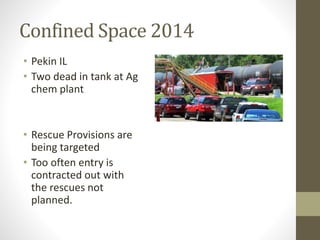 Confined Space 2014 
• Pekin IL 
• Two dead in tank at Ag 
chem plant 
• Rescue Provisions are 
being targeted 
• Too often entry is 
contracted out with 
the rescues not 
planned. 
 