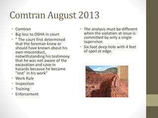Comtran August 2013 
• Comtran 
• Big loss to OSHA in court 
• " The court first determined 
that the foreman knew or 
should have known about his 
own misconduct, 
notwithstanding his testimony 
that he was not aware of the 
excavation and cave-in 
hazards because he became 
"lost" in his work“ 
• Work Rule 
• Inspection 
• Training 
• Enforcement 
• The analysis must be different 
when the violation at issue is 
committed by only a single 
supervisor. 
• Six foot deep hole with 4 feet 
of spoil at edge. 
 