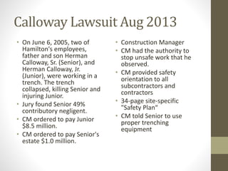 Calloway Lawsuit Aug 2013 
• On June 6, 2005, two of 
Hamilton's employees, 
father and son Herman 
Calloway, Sr. (Senior), and 
Herman Calloway, Jr. 
(Junior), were working in a 
trench. The trench 
collapsed, killing Senior and 
injuring Junior. 
• Jury found Senior 49% 
contributory negligent. 
• CM ordered to pay Junior 
$8.5 million. 
• CM ordered to pay Senior's 
estate $1.0 million. 
• Construction Manager 
• CM had the authority to 
stop unsafe work that he 
observed. 
• CM provided safety 
orientation to all 
subcontractors and 
contractors 
• 34-page site-specific 
"Safety Plan“ 
• CM told Senior to use 
proper trenching 
equipment 
 