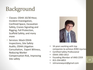 Background 
• Classes: OSHA 10/30 Hour, 
Incident Investigation, 
Confined Space, Excavation 
Safety, Cranes Signaling and 
Rigging, Fall Protection, 
Scaffold Safety, and many 
more 
• Services: Mock OSHA 
Inspections, Site Safety 
Audits, OSHA Litigation 
• 34 years working with top 
Consultation, Expert Witness, 
companies to achieve ZERO injuries 
Reducing Worker 
Compensation Risk, Improving 
Site safety 19 
• Certified Safety Professional 
• OSHA 1983-2012 
• Founding Member of ANSI Z359 
• 815-354-6853 
• Johnanewquist@gmail.com 
 