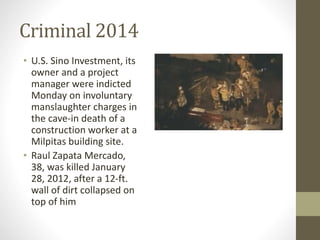 Criminal 2014 
• U.S. Sino Investment, its 
owner and a project 
manager were indicted 
Monday on involuntary 
manslaughter charges in 
the cave-in death of a 
construction worker at a 
Milpitas building site. 
• Raul Zapata Mercado, 
38, was killed January 
28, 2012, after a 12-ft. 
wall of dirt collapsed on 
top of him 
 