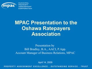 MPAC Presentation to the
  Oshawa Ratepayers
     Association

               Presentation by
      Bill Bradley, B.A., AACI, P.App.
Account Manager of Business Relations, MPAC


                April 14, 2009
 
