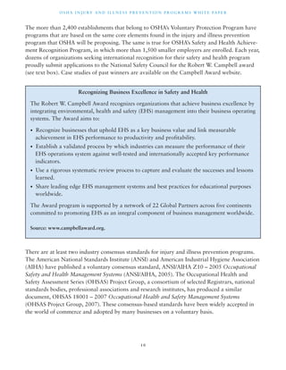 OSHA INJ U RY AND I L LNE S S P R E V ENT ION P ROG R AMS WHI T E PA P E R 
The more than 2,400 establishments that belong to OSHA’s Voluntary Protection Program have 
programs that are based on the same core elements found in the injury and illness prevention 
program that OSHA will be proposing. The same is true for OSHA’s Safety and Health Achieve-ment 
Recognition Program, in which more than 1,500 smaller employers are enrolled. Each year, 
dozens of organizations seeking international recognition for their safety and health program 
proudly submit applications to the National Safety Council for the Robert W. Campbell award 
(see text box). Case studies of past winners are available on the Campbell Award website. 
Recognizing Business Excellence in Safety and Health 
The Robert W. Campbell Award recognizes organizations that achieve business excellence by 
integrating environmental, health and safety (EHS) management into their business operating 
systems. The Award aims to: 
• Recognize businesses that uphold EHS as a key business value and link measurable 
achievement in EHS performance to productivity and profitability. 
• Establish a validated process by which industries can measure the performance of their 
EHS operations system against well-tested and internationally accepted key performance 
indicators. 
• Use a rigorous systematic review process to capture and evaluate the successes and lessons 
learned. 
• Share leading edge EHS management systems and best practices for educational purposes 
worldwide. 
The Award program is supported by a network of 22 Global Partners across five continents 
committed to promoting EHS as an integral component of business management worldwide. 
There are at least two industry consensus standards for injury and illness prevention programs. 
The American National Standards Institute (ANSI) and American Industrial Hygiene Association 
(AIHA) have published a voluntary consensus standard, ANSI/AIHA Z10 – 2005 Occupational 
Safety and Health Management Systems (ANSI/AIHA, 2005). The Occupational Health and 
Safety Assessment Series (OHSAS) Project Group, a consortium of selected Registrars, national 
standards bodies, professional associations and research institutes, has produced a similar 
document, OHSAS 18001 – 2007 Occupational Health and Safety Management Systems 
(OHSAS Project Group, 2007). These consensus-based standards have been widely accepted in 
the world of commerce and adopted by many businesses on a voluntary basis. 
1 0 
Source: www.campbellaward.org. 
 