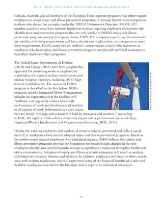 OSHA INJ U RY AND I L LNE S S P R E V ENT ION P ROG R AMS WHI T E PA P E R 
Canada, Australia and all members of the European Union operate programs that either require 
employers to adopt injury and illness prevention programs, or provide incentives or recognition 
to those who do so. For example, under the 1989 EU Framework Directive (89/391), EU 
member countries must have national legislation in place requiring employers to maintain risk 
identification and prevention programs that are very similar to OSHA’s injury and illness 
prevention program concept (European Union, 1989). U.S. companies operating internationally 
are familiar with these requirements and have already put in place their own programs to meet 
these requirements. Finally, many private workers’ compensation carriers offer incentives to 
employers who have injury and illness prevention programs and provide technical assistance to 
help them implement their programs. 
The United States Departments of Defense 
(DOD) and Energy (DOE) have both adopted this 
approach for protecting workers employed or 
stationed at the nation’s military installations and 
nuclear weapons factories, including DOE’s high 
hazard establishments. The success of DOD’s 
program is described in the box below. DOE’s 
program, entitled Integrated Safety Management, 
includes an expectation that the facilities will 
“embrace a strong safety culture where safe 
performance of work and involvement of workers 
in all aspects of work performance are core values 
that are deeply, strongly, and consistently held by managers and workers.” According 
to DOE, the aspects of this safety culture that impact safety performance are Leadership, 
Employee/Worker Involvement and Organizational Learning (DOE, 2011). 
Despite the value to employers and workers in terms of injuries prevented and dollars saved, 
many U.S. workplaces have not yet adopted injury and illness prevention programs. Based on 
the positive experience of employers with existing programs, OSHA believes that injury and 
illness prevention programs provide the foundation for breakthrough changes in the way 
employers identify and control hazards, leading to significantly improved workplace health and 
safety environments. Adoption of injury and illness prevention program will result in workers 
suffering fewer injuries, illnesses and fatalities. In addition, employers will improve their compli-ance 
with existing regulations, and will experience many of the financial benefits of a safer and 
healthier workplace described in the literature and in reports by individual companies. 
1 1 
Photo: Frank Wenzel, Washington DOSH 
 