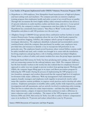 OSHA INJ U RY AND I L LNE S S P R E V ENT ION P ROG R AMS WHI T E PA P E R 
Case Studies of Programs Implemented under OSHA’s Voluntary Protection Program (VPP) 
• Hypotherm is a 900-employee, New Hampshire-based manufacturer of high-tech plasma 
and laser-cutting tools and machines. The company provides an extensive employee 
training program that emphasizes health and safety as part of an overall focus on quality. 
Through this investment the firm’s highly skilled, safety-oriented workforce has driven a 
25 percent reduction in costly machine crashes and down time, and over a 3-year period 
(2007-2010), the company’s workers’ compensation costs have fallen by 90 percent. 
Hypotherm has consistently been named a “Best Place to Work” in the state of New 
Hampshire and plans to add 100 positions over the next year. 
• Allegheny Energy’s LM6000 Group operates three combustion turbine facilities in south-western 
Pennsylvania. Facing complaints about the use of arc flash hoods required for 
certain operations (fogging, visibility), the company asked a group of employees to 
investigate alternatives. The employees identified, evaluated and recommended a power 
ventilated hood, which the company then purchased. In another case, employees were 
provided time and resources to identify a way to incorporate fall protection in one 
particular area. The employees found several locations where vertical lifeline systems could 
be safely installed and used, and a vendor was brought in to assist with the installation. 
Involving employees and giving them a role in finding solutions has helped Allegheny 
Energy foster a culture of safety and remain incident-free since the group began operation. 
• Pittsburgh-based McConway & Torley has been producing steel castings, rail couplings, 
and car-connecting systems for the railroad industry since 1868. The company believes it 
has the best foundry workers in the world, but also realized that its compliance-focused 
approach to safety was not enough to prevent workers from getting injured. Working with 
OSHA, the company began filling gaps in its injury and illness prevention program by 
following the VPP model. During the process of implementing the VPP program at its 
two foundries, managers and workers discovered that the required high level of employee 
involvement really made a difference. With top management’s full commitment and 
support, foundry managers and employees work together to proactively resolve safety 
issues like repetitive motion problems, to improve work practices and to develop job safety 
analyses. Employees participate in monthly safety audits, facility-wide inspections, accident 
investigations and self assessments, and are actively involved in conducting safety training. 
They feel free to submit ideas for safety improvements – and then they help implement 
those improvements, a degree of empowerment that continues to make a difference in 
injury reduction and a safer workplace. The impact of the VPP program was powerful: 
between 2006 and 2010, McConway & Torley was able to reduce workers’ compensation 
cases in its facilities by 79 percent and reduce related direct costs by 90 percent. 
Source: OSHA Directorate of Cooperative and State Programs. 
1 3 
 