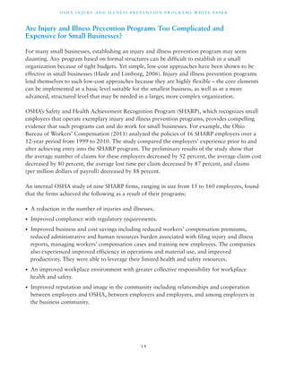OSHA INJ U RY AND I L LNE S S P R E V ENT ION P ROG R AMS WHI T E PA P E R 
Are Injury and Illness Prevention Programs Too Complicated and 
Expensive for Small Businesses? 
For many small businesses, establishing an injury and illness prevention program may seem 
daunting. Any program based on formal structures can be difficult to establish in a small 
organization because of tight budgets. Yet simple, low-cost approaches have been shown to be 
effective in small businesses (Hasle and Limborg, 2006). Injury and illness prevention programs 
lend themselves to such low-cost approaches because they are highly flexible – the core elements 
can be implemented at a basic level suitable for the smallest business, as well as at a more 
advanced, structured level that may be needed in a larger, more complex organization. 
OSHA’s Safety and Health Achievement Recognition Program (SHARP), which recognizes small 
employers that operate exemplary injury and illness prevention programs, provides compelling 
evidence that such programs can and do work for small businesses. For example, the Ohio 
Bureau of Workers’ Compensation (2011) analyzed the policies of 16 SHARP employers over a 
12-year period from 1999 to 2010. The study compared the employers’ experience prior to and 
after achieving entry into the SHARP program. The preliminary results of the study show that 
the average number of claims for these employers decreased by 52 percent, the average claim cost 
decreased by 80 percent, the average lost time per claim decreased by 87 percent, and claims 
(per million dollars of payroll) decreased by 88 percent. 
An internal OSHA study of nine SHARP firms, ranging in size from 15 to 160 employees, found 
that the firms achieved the following as a result of their programs: 
• A reduction in the number of injuries and illnesses. 
• Improved compliance with regulatory requirements. 
• Improved business and cost savings including reduced workers’ compensation premiums, 
reduced administrative and human resources burden associated with filing injury and illness 
reports, managing workers’ compensation cases and training new employees. The companies 
also experienced improved efficiency in operations and material use, and improved 
productivity. They were able to leverage their limited health and safety resources. 
• An improved workplace environment with greater collective responsibility for workplace 
health and safety. 
• Improved reputation and image in the community including relationships and cooperation 
between employers and OSHA, between employers and employees, and among employers in 
the business community. 
1 4 
 