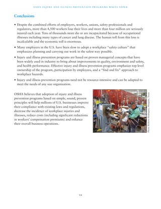 OSHA INJ U RY AND I L LNE S S P R E V ENT ION P ROG R AMS WHI T E PA P E R 
1 6 
Conclusions 
• Despite the combined efforts of employers, workers, unions, safety professionals and 
regulators, more than 4,500 workers lose their lives and more than four million are seriously 
injured each year. Tens of thousands more die or are incapacitated because of occupational 
illnesses including many types of cancer and lung disease. The human toll from this loss is 
incalculable and the economic toll is enormous. 
• Many employers in the U.S. have been slow to adopt a workplace “safety culture” that 
emphasizes planning and carrying out work in the safest way possible. 
• Injury and illness prevention programs are based on proven managerial concepts that have 
been widely used in industry to bring about improvements in quality, environment and safety, 
and health performance. Effective injury and illness prevention programs emphasize top-level 
ownership of the program, participation by employees, and a “find and fix” approach to 
workplace hazards. 
• Injury and illness prevention programs need not be resource-intensive and can be adapted to 
meet the needs of any size organization. 
OSHA believes that adoption of injury and illness 
prevention programs based on simple, sound, proven 
principles will help millions of U.S. businesses improve 
their compliance with existing laws and regulations, 
decrease the incidence of workplace injuries and 
illnesses, reduce costs (including significant reductions 
in workers’ compensation premiums) and enhance 
their overall business operations. 
Photo: Roberto Rodriguez, Mesquite, Texas 
 