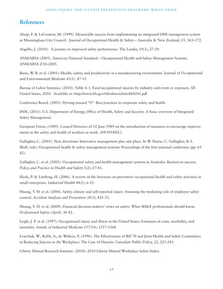OSHA INJ U RY AND I L LNE S S P R E V ENT ION P ROG R AMS WHI T E PA P E R 
1 7 
References 
Alsop, P. & LeCouteur, M. (1999). Measurable success from implementing an integrated OHS management system 
at Manningham City Council. Journal of Occupational Health & Safety – Australia & New Zealand, 15, 565–572. 
Angello, J. (2010). A journey to improved safety performance. The Leader, 19(3), 27-29. 
ANSI/AIHA (2005). American National Standard – Occupational Health and Safety Management Systems. 
ANSI/AIHA Z10–2005. 
Bunn, W. B. et al. (2001). Health, safety, and productivity in a manufacturing environment. Journal of Occupational 
and Environmental Medicine 43(1), 47-55. 
Bureau of Labor Statistics. (2010). Table A-1. Fatal occupational injuries by industry and event or exposure, All 
United States, 2010. Available at: http://www.bls.gov/iif/oshwc/cfoi/cftb0241.pdf 
Conference Board. (2003). Driving toward “0”: Best practices in corporate safety and health. 
DOE, (2011). U.S. Department of Energy, Office of Health, Safety and Security. A basic overview of Integrated 
Safety Management. 
European Union, (1989). Council Directive of 12 June 1989 on the introduction of measures to encourage improve-ments 
in the safety and health of workers at work. (89/391/EEC). 
Gallagher, C. (2001). New directions: Innovative management plus safe place. In W. Pearse, C. Gallagher, & L. 
Bluff, (eds.) Occupational health & safety management systems: Proceedings of the first national conference (pp. 65- 
82). 
Gallagher, C. et al. (2003). Occupational safety and health management systems in Australia: Barriers to success. 
Policy and Practice in Health and Safety 1(2), 67-81. 
Hasle, P. & Limborg, H. (2006). A review of the literature on preventive occupational health and safety activities in 
small enterprises. Industrial Health 44(1), 6-12. 
Huang, Y. H. et al. (2006). Safety climate and self-reported injury: Assessing the mediating role of employee safety 
control. Accident Analysis and Prevention 38(3), 425-33. 
Huang, Y. H. et al. (2009). Financial decision-makers’ views on safety: What SH&E professionals should know. 
Professional Safety (April), 36-42. 
Leigh, J. P. et al. (1997). Occupational injury and illness in the United States: Estimates of costs, morbidity, and 
mortality. Annals of Industrial Medicine 157(14), 1557-1568. 
Lewchuk, W., Robb, A., & Walters, V. (1996). The Effectiveness of Bill 70 and Joint Health and Safety Committees 
in Reducing Injuries in the Workplace: The Case of Ontario. Canadian Public Policy, 22, 225-243. 
Liberty Mutual Research Institute. (2010). 2010 Liberty Mutual Workplace Safety Index. 
 