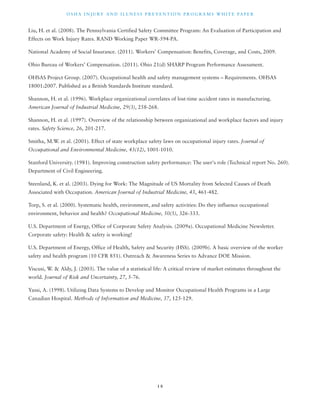 OSHA INJ U RY AND I L LNE S S P R E V ENT ION P ROG R AMS WHI T E PA P E R 
Liu, H. et al. (2008). The Pennsylvania Certified Safety Committee Program: An Evaluation of Participation and 
Effects on Work Injury Rates. RAND Working Paper WR-594-PA. 
National Academy of Social Insurance. (2011). Workers’ Compensation: Benefits, Coverage, and Costs, 2009. 
Ohio Bureau of Workers’ Compensation. (2011). Ohio 21(d) SHARP Program Performance Assessment. 
OHSAS Project Group. (2007). Occupational health and safety management systems – Requirements. OHSAS 
18001:2007. Published as a British Standards Institute standard. 
Shannon, H. et al. (1996). Workplace organizational correlates of lost-time accident rates in manufacturing. 
American Journal of Industrial Medicine, 29(3), 258-268. 
Shannon, H. et al. (1997). Overview of the relationship between organizational and workplace factors and injury 
rates. Safety Science, 26, 201-217. 
Smitha, M.W. et al. (2001). Effect of state workplace safety laws on occupational injury rates. Journal of 
Occupational and Environmental Medicine, 43(12), 1001-1010. 
Stanford University. (1981). Improving construction safety performance: The user's role (Technical report No. 260). 
Department of Civil Engineering. 
Steenland, K. et al. (2003). Dying for Work: The Magnitude of US Mortality from Selected Causes of Death 
Associated with Occupation. American Journal of Industrial Medicine, 43, 461-482. 
Torp, S. et al. (2000). Systematic health, environment, and safety activities: Do they influence occupational 
environment, behavior and health? Occupational Medicine, 50(5), 326-333. 
U.S. Department of Energy, Office of Corporate Safety Analysis. (2009a). Occupational Medicine Newsletter. 
Corporate safety: Health & safety is working! 
U.S. Department of Energy, Office of Health, Safety and Security (HSS). (2009b). A basic overview of the worker 
safety and health program (10 CFR 851). Outreach & Awareness Series to Advance DOE Mission. 
Viscusi, W. & Aldy, J. (2003). The value of a statistical life: A critical review of market estimates throughout the 
world. Journal of Risk and Uncertainty, 27, 5-76. 
Yassi, A. (1998). Utilizing Data Systems to Develop and Monitor Occupational Health Programs in a Large 
Canadian Hospital. Methods of Information and Medicine, 37, 125-129. 
1 8 
