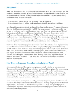 OSHA INJ U RY AND I L LNE S S P R E V ENT ION P ROG R AMS WHI T E PA P E R 
Background 
In the four decades since the Occupational Safety and Health Act (OSH Act) was signed into law, 
workplace deaths and reported occupational injuries have dropped by more than 60 percent. Yet 
the nation’s workers continue to face an unacceptable number of work-related deaths, injuries 
and illnesses, most of them preventable: 
• Every day, more than 12 workers die on the job – over 4,500 a year. 
• Every year, more than 4.1 million workers suffer a serious job-related injury or illness. 
An enhanced focus on prevention is needed to bring these numbers down. To accomplish this, an 
effective, flexible, commonsense tool is available that can dramatically reduce the number and 
severity of workplace injuries and illnesses: the injury and illness prevention program. This tool 
helps employers find hazards and fix them before injuries, illnesses or deaths occur. It helps 
employers meet their obligation under the OSH Act to “furnish to each of his employees 
employment and a place of employment which are free from recognized hazards that are causing 
or are likely to cause death or serious physical harm to his employees.” It also helps employers 
avoid the significant costs associated with injuries and illnesses in the workplace. 
Injury and illness prevention programs are not new, nor are they untested. Most large companies 
whose safety and health achievements have been recognized through government or industry 
awards cite their use of injury and illness prevention programs as their key to success. Convinced 
of the value, effectiveness, and feasibility of these programs, many countries around the world 
now require employers to implement and maintain them. These countries include Canada, 
Australia, all 27 European Union member states, Norway, Hong Kong, Japan and Korea. This 
initiative also follows the lead of 15 U.S. states that have already implemented regulations 
requiring such programs. 
How Does an Injury and Illness Prevention Program Work? 
Most successful injury and illness prevention programs include a similar set of commonsense 
elements that focus on finding all hazards in the workplace and developing a plan for preventing 
and controlling those hazards. Management leadership and active worker participation are 
essential to ensuring that all hazards are identified and addressed. Finally, workers need to be 
trained about how the program works and the program needs to be periodically evaluated to 
determine whether improvements need to be made. 
These basic elements – management leadership, worker participation, hazard identification and 
assessment, hazard prevention and control, education and training, and program evaluation and 
improvement – are common to almost all existing health and safety management programs. 
Each element is important in ensuring the success of the overall program, and the elements are 
interrelated and interdependent. 
2 
 