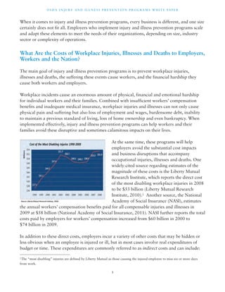 OSHA INJ U RY AND I L LNE S S P R E V ENT ION P ROG R AMS WHI T E PA P E R 
When it comes to injury and illness prevention programs, every business is different, and one size 
certainly does not fit all. Employers who implement injury and illness prevention programs scale 
and adapt these elements to meet the needs of their organizations, depending on size, industry 
sector or complexity of operations. 
What Are the Costs of Workplace Injuries, Illnesses and Deaths to Employers, 
Workers and the Nation? 
The main goal of injury and illness prevention programs is to prevent workplace injuries, 
illnesses and deaths, the suffering these events cause workers, and the financial hardship they 
cause both workers and employers. 
Workplace incidents cause an enormous amount of physical, financial and emotional hardship 
for individual workers and their families. Combined with insufficient workers’ compensation 
benefits and inadequate medical insurance, workplace injuries and illnesses can not only cause 
physical pain and suffering but also loss of employment and wages, burdensome debt, inability 
to maintain a previous standard of living, loss of home ownership and even bankruptcy. When 
implemented effectively, injury and illness prevention programs can help workers and their 
families avoid these disruptive and sometimes calamitous impacts on their lives. 
At the same time, these programs will help 
employers avoid the substantial cost impacts 
and business disruptions that accompany 
occupational injuries, illnesses and deaths. One 
widely-cited source regarding estimates of the 
magnitude of these costs is the Liberty Mutual 
Research Institute, which reports the direct cost 
of the most disabling workplace injuries in 2008 
to be $53 billion (Liberty Mutual Research 
Institute, 2010).2 Another source, the National 
Academy of Social Insurance (NASI), estimates 
the annual workers’ compensation benefits paid for all compensable injuries and illnesses in 
2009 at $58 billion (National Academy of Social Insurance, 2011). NASI further reports the total 
costs paid by employers for workers’ compensation increased from $60 billion in 2000 to 
$74 billion in 2009. 
In addition to these direct costs, employers incur a variety of other costs that may be hidden or 
less obvious when an employee is injured or ill, but in most cases involve real expenditures of 
budget or time. These expenditures are commonly referred to as indirect costs and can include: 
2The “most disabling” injuries are defined by Liberty Mutual as those causing the injured employee to miss six or more days 
from work. 
3 
 