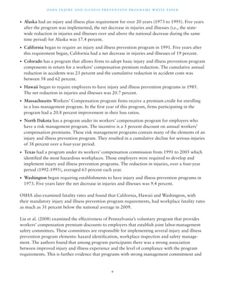 OSHA INJ U RY AND I L LNE S S P R E V ENT ION P ROG R AMS WHI T E PA P E R 
• Alaska had an injury and illness plan requirement for over 20 years (1973 to 1995). Five years 
after the program was implemented, the net decrease in injuries and illnesses (i.e., the state-wide 
reduction in injuries and illnesses over and above the national decrease during the same 
time period) for Alaska was 17.4 percent. 
• California began to require an injury and illness prevention program in 1991. Five years after 
this requirement began, California had a net decrease in injuries and illnesses of 19 percent. 
• Colorado has a program that allows firms to adopt basic injury and illness prevention program 
components in return for a workers’ compensation premium reduction. The cumulative annual 
reduction in accidents was 23 percent and the cumulative reduction in accident costs was 
between 58 and 62 percent. 
• Hawaii began to require employers to have injury and illness prevention programs in 1985. 
The net reduction in injuries and illnesses was 20.7 percent. 
• Massachusetts Workers’ Compensation program firms receive a premium credit for enrolling 
in a loss management program. In the first year of this program, firms participating in the 
program had a 20.8 percent improvement in their loss ratios. 
• North Dakota has a program under its workers’ compensation program for employers who 
have a risk management program. The incentive is a 5 percent discount on annual workers’ 
compensation premiums. These risk management programs contain many of the elements of an 
injury and illness prevention program. They resulted in a cumulative decline for serious injuries 
of 38 percent over a four-year period. 
• Texas had a program under its workers’ compensation commission from 1991 to 2005 which 
identified the most hazardous workplaces. Those employers were required to develop and 
implement injury and illness prevention programs. The reduction in injuries, over a four-year 
period (1992-1995), averaged 63 percent each year. 
• Washington began requiring establishments to have injury and illness prevention programs in 
1973. Five years later the net decrease in injuries and illnesses was 9.4 percent. 
OSHA also examined fatality rates and found that California, Hawaii and Washington, with 
their mandatory injury and illness prevention program requirements, had workplace fatality rates 
as much as 31 percent below the national average in 2009. 
Liu et al. (2008) examined the effectiveness of Pennsylvania’s voluntary program that provides 
workers’ compensation premium discounts to employers that establish joint labor-management 
safety committees. These committees are responsible for implementing several injury and illness 
prevention program elements: hazard identification, workplace inspection and safety manage-ment. 
The authors found that among program participants there was a strong association 
between improved injury and illness experience and the level of compliance with the program 
requirements. This is further evidence that programs with strong management commitment and 
6 
 