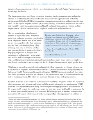 OSHA INJ U RY AND I L LNE S S P R E V ENT ION P ROG R AMS WHI T E PA P E R 
active worker participation are effective in reducing injury risk, while “paper” programs are, not 
surprisingly, ineffective. 
The literature on injury and illness prevention programs also includes numerous studies that 
attempt to identify the critical success features associated with superior health and safety 
performance. Gallagher (2001) concludes that management commitment and employee involve-ment 
are the keys to program success: “[R]ecurring findings across these studies were the critical 
role played by senior managers in successful health and safety management systems, and the 
importance of effective communication, employee involvement and consultation.” 
There are many benefits from developing a safety 
culture at your company - none of which is more 
valuable than employee loyalty. When employees know 
you care about their personal well-being and you prove 
that to them in their workplace, it increases morale, 
engagement, awareness, motivation and productivity.” 
– Daniel R. Nobbe, Plant Leader, Fiberteq LLC, 
Danville, IL. 
Source: National Safety Council. 
7 
Worker participation, a fundamental 
element of injury and illness prevention 
programs, makes an important contribution 
to an employer’s bottom line. When work-ers 
are encouraged to offer their ideas and 
they see their contributions being taken 
seriously, they tend to be more satisfied 
and more productive (Huang et al., 2006). 
Engaging employees in dialogue with 
management and each other about safety 
and health can lead to improved relation-ships 
and better overall communication, along with reduced injury rates. Improved employee 
morale and satisfaction translates to greater loyalty, lower absenteeism and higher productivity. 
This body of research, combined with studies of individual companies (see boxes, below, with 
Case Studies of Programs Implemented under OSHA’s Voluntary Protection Program (VPP) and 
Safety and Health Achievement Recognition Program (SHARP)) demonstrate clearly that injury 
and illness prevention programs are effective at the establishment level in dramatically reducing 
risk of workplace injury. This effect has also been detected in state-wide comparisons. 
Based on its review of the literature on the effectiveness of these programs and on the experience 
of the states that have implemented injury and illness prevention program requirements, OSHA 
estimates that implementation of injury and illness prevention programs will reduce injuries by 
15 percent to 35 percent for employers who do not now have safety and health programs. At the 
15 percent program effectiveness level, this saves $9 billion per year in workers’ compensation 
costs; at the 35 percent effectiveness level the savings are $23 billion per year.4 In addition to 
4 If injury and illness prevention programs achieve a 15 percent reduction in injuries and illnesses for employers who do not 
currently have safety and health programs, the overall reduction in injuries and illnesses for all employers including those that 
already have programs is estimated at 12.4 percent. Applying this 12.4 percent to NASI’s estimate of the $74 billion in direct 
workers’ compensation costs in 2009, workers’ compensation savings could be as high as $9 billion per year. With a 35 percent 
program effectiveness, the overall reduction in injuries and illnesses for all employers is estimated at 30.8 percent and workers’ 
compensation savings could reach $23 billion per year. 
 