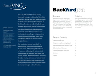 About

                      The VAN NOY GROUP has been creating
                      memorable packaging and branding hierarchies         Problem:                               Solution:
                                                                           With more than 45,000 home-            VNG responded with a unified
                      since 1971. These services have benefitted a range   improvement items at its 88 stores     branding program that could be
                      of clients in such diverse product categories as     throughout California, Orchard         implemented affordably across
                                                                           Supply Hardware sought to give its     diverse product categories by
                      health and beauty, wine and spirits, hardware/       own BackYard Pro® private-label        global suppliers providing their
                      lawn and garden, retail, food and nutraceuticals.    product family a sense of breadth,     own packaging in a wide variety
BRAND STRATEGY                                                             innovation and quality comparable      of formats.
                                                                           to national brands.
                      VNG builds collaborative relationships with
BRAND/PRODUCT
IDENTITY              clients. We ensure that we understand your
                      needs, objectives, challenges, cost parameters,
PACKAGE DESIGN
                      competitive opportunities, and supply chain
MERCHANDISING                                                              Table of Contents
                      complexities BEFORE we propose creative
DIGITAL ASSET         design solutions.                                    Color coding & logo                    4
MANAGEMENT                                                                 Category-complementing key art         5
                      The solutions we propose focus clearly on
SOURCING AND SUPPLY                                                        Effective integration on every scale   6
                      authenticating your brand, communicating
MANAGEMENT
                                                                           Effective brand blocking               8
                      its core values, differentiating it from the sea
                      of sameness, and making relevant emotional           Consistent identity made easy          10

                      connections to the customers upon whom your          Services                               12

                      success depends. Whether revitalizing an existing    Clients                                13
                      brand, or creating a new one, our primary intent
                      is to give life to positive experiences which will
                      drive repeat purchases, cement consumer loyalty,
                      increase your margins and market share.




2                                                                                                                                                    3
 