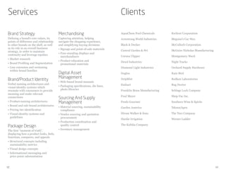 Services                                                                          Clients

Brand Strategy                           Merchandising                            AquaChem Pool Chemicals        Kwikset Corporation
Defining a brand’s core values, its      Capturing attention, helping             Armstrong World Industries     Meguiar’s Car Wax
points of difference and relationship    navigate the shopping experience,
to other brands on the shelf, as well    and simplifying buying decisions         Black & Decker                 McCulloch Corporation
as its role in an overall business       • Signage and point-of-sale materials
strategy, in order to maintain                                                    Central Garden & Pet           McGuire Nicholas Manufacturing
                                         • Free-standing displays and
continuity and leverage equities                                                  Corona Clipper                 Montgomery Ward
                                           merchandisers
• Market research
                                         • Product-education and                  Dexol Industries               Night Tracks
• Brand Profiling and Segmentation         promotional materials
• Line extension and versioning                                                   Diamond Light Industries       Orchard Supply Hardware
  within brand families
                                         Digital Asset                            Dogloo                         Rain Bird
                                         Management
Brand/Product Identity                   • Web-based brand manuals
                                                                                  DripMist                       Redken Laboratories
Verbal naming architectures and                                                   Emhart                         Rug Doctor
visual-identity systems which            • Packaging specifications, die lines,
resonate with consumers to provide         photo libraries                        Franklin Brass Manufacturing   Schlage Lock Company
meaning and make relevant
                                                                                  Fred Meyer                     Shop-Vac Inc.
connections                              Sourcing And Supply
• Product-naming architectures           Management                               Fresh Gourmet                  Southern Wine & Spirits
• Brand and sub-brand architectures      • Material sourcing, sustainability      Garden America                 Teknor/Apex
• Pricing tier identification              compliance
• Visual-identity systems and            • Vendor sourcing and quotation          Hiram Walker & Sons            The Toro Company
  guidelines                               procurement                            Hardie Irrigation              Werner Ladder
                                         • Production coordination and
                                                                                  The Kahlúa Company
Package Design                             quality control
The first “moment of truth”,             • Inventory management
displaying how a product looks, feels,
functions, compares, and appeals
• Structural concepts including
  sustainability metrics
• Visual design concepts
• Informational messaging and
  price-point substantiation


12                                                                                                                                                13
 
