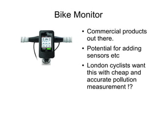 Bike Monitor
      ●   Commercial products
          out there.
      ●   Potential for adding
          sensors etc
      ●   London cyclists want
          this with cheap and
          accurate pollution
          measurement !?
 