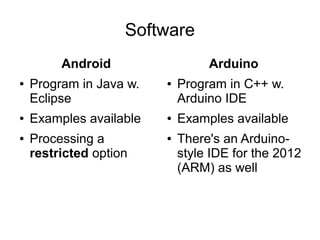 Software
         Android                  Arduino
●   Program in Java w.   ●   Program in C++ w.
    Eclipse                  Arduino IDE
●   Examples available   ●   Examples available
●   Processing a         ●   There's an Arduino-
    restricted option        style IDE for the 2012
                             (ARM) as well
 