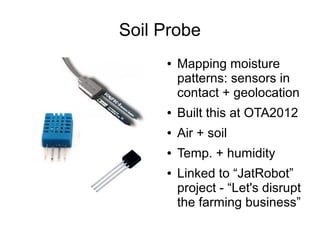 Soil Probe
     ●   Mapping moisture
         patterns: sensors in
         contact + geolocation
     ●   Built this at OTA2012
     ●   Air + soil
     ●   Temp. + humidity
     ●   Linked to “JatRobot”
         project - “Let's disrupt
         the farming business”
 