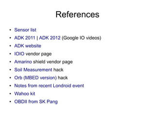 References
●   Sensor list
●   ADK 2011 | ADK 2012 (Google IO videos)
●   ADK website
●   IOIO vendor page
●   Amarino shield vendor page
●   Soil Measurement hack
●   Orb (MBED version) hack
●   Notes from recent Londroid event
●   Wahoo kit
●   OBDII from SK Pang
 