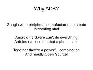 Why ADK?


Google want peripheral manufacturers to create
               interesting stuff

    Android hardware can't do everything
    Arduino can do a lot that a phone can't

   Together they're a powerful combination
         And mostly Open Source!
 