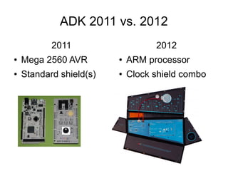 ADK 2011 vs. 2012
           2011                    2012
●   Mega 2560 AVR        ●   ARM processor
●   Standard shield(s)   ●   Clock shield combo
 