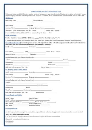 1
V2Feb2019KV
Coldstream OSHC/Vacation Care Enrolment Form
Welcome to Coldstream OSHC! This form must be completed by a parent or guardian who has lawful authority in relation to the child. If you are
experiencing any difficulties with filling out this form or require a translator, please do not hesitate to contact our OSHC team on 9739 1680.
Child details
Child family name: __________________________________ Child First Name: _____________________
Date of Birth: __________________________ Child CRN: _____________________________________
Country of Birth ___________________________ Language Spoken at Home: _____________________
Aboriginal / Torres Strait Islander? Yes No Culture ___________________ Gender: Male  Female 
Has your child attended an OSHC or child care center in the past? Yes  No 
Child Care Benefit
Number of children in care (OSHC or Childcare): ________ Child Care Subsidy weekly? Yes/No
If you are claiming the Child Care Subsidy to reduce your weekly fees, you will need to contact the Family Assistance Office immediately.
Parent/Carer/Guardian (responsible person for fees, FAO registration, and as well as the co-parent listed, authorised to authorise an
educator to take the child outside the education and care service premises)
Family name: ______________________________ Given name: _____________________________
Date of Birth ______________________ CRN ____________________________________ Gender Male Female 
Country of birth: __________________________ Language ___________________
Cultural back ground and religious/cultural beliefs:_____________________________________________________
Address: ___________________________________________________________________________ ______________________________Postcode________________
Home phone: _________________________________ Mobile: _________________________________
Work Phone: _________________________________ Home email: ____________________________
Child lives with this parent  Yes  No Marital Status____________________________
Co –Parent/Carer/Guardian Details
Family name: ______________________________ Given name: ________________________________
Date of Birth ______________________ CRN ___________________________________Gender Male Female 
Country of birth: __________________________ Language ____________________________
Cultural back ground and religious/cultural beliefs:_____________________________________________________
Address: ___________________________________________________________________________
_________________________________________________________________Postcode___________
Home phone: _________________________ Mobile: __________________________________________
Work Phone: _____________________ Home email: __________________________________________
Child lives with this parent  Yes  No Marital Status____________________________
Doctor/Health fund details
Doctor’s name: ______________________________Doctor's Phone: ________________________
Doctor's address: ___________________________Medicare no:____________________________
Maternal Child Health Nurse: ___________________________Private Health fund: ___________________
MCH contact: ________________________________Health Fund Number: __________________
MCH phone: _________________________________Ambulance Subs no: ____________________
Court Order Details
Are there any court orders relating to the powers, duties, responsibilities or authorities of any person in relation to the child or access to the child?
YES  NO  If yes, complete next section:
If yes, please bring the original court order/s for staff to see and a copy to attach to this enrolment form.
Please notify us immediately If these orders:
 