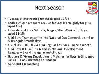 Next Season
• Tuesday Night training for those aged 13/14+
• Ladies 3rd XI have more regular fixtures (Fortnightly for girls
aged 13+)
• Lions defend their Saturday league title (Weekly for Boys
aged 11-15)
• U16 Boys Team entering into National Cup Competition – 4 or
5 Triangular match days
• Usual U8, U10, U12 & U14 Regular Festivals – once a month
• U14 Boys & U14 Girls Teams in National Development
Leagues – 3 or 4 triangular match days
• Badgers & Vixens Development Matches for Boys & Girls aged
10-13 – 4 or 5 matches per season
• Specialist GK coaching
 