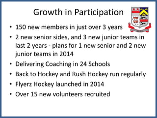 Growth in Participation
• 150 new members in just over 3 years
• 2 new senior sides, and 3 new junior teams in
last 2 years - plans for 1 new senior and 2 new
junior teams in 2014
• Delivering Coaching in 24 Schools
• Back to Hockey and Rush Hockey run regularly
• Flyerz Hockey launched in 2014
• Over 15 new volunteers recruited
 