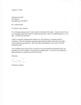 August 25, 2005




Christene Comolli
20 Cedar St
Saunderstown, RI 02874

Re: Linda O'Shea

To whom it may concem:

It is with great pleasure that I write a letter of reference for Linda. Linda worked for me
as a mortgage underwriter and if I could convince her to drive to North Kingstown every
day...I'd hire her tomorrow!

Linda is extremely pleasant and worked very well with her co-workers and our
customers. She was extremely organized and analytical which allowed her to make
sound underwriting decisions. Her work ethic and reliability were traits I wish all
employees had!

I am confident that Linda will be a success in any job situation she pursues and I can
guaranty you will be happy if you give her an opportunity. If you have any questions,
please feel free to contact me at 401-295-4100.

Sincerely,

.{            -},'""' ,j
f 'd,l', f*fl?"i ;.--.
-    t.--f    €




Christene CJiiiolli
 