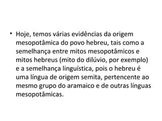 • Hoje, temos várias evidências da origem
  mesopotâmica do povo hebreu, tais como a
  semelhança entre mitos mesopotâmicos e
  mitos hebreus (mito do dilúvio, por exemplo)
  e a semelhança linguística, pois o hebreu é
  uma língua de origem semita, pertencente ao
  mesmo grupo do aramaico e de outras línguas
  mesopotâmicas.
 